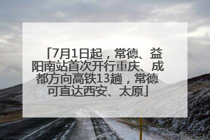 7月1日起，常德、益阳南站首次开行重庆、成都方向高铁13趟，常德可直达西安、太原