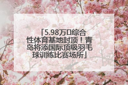 5.98万㎡综合性体育基地封顶！青岛将添国际顶级羽毛球训练比赛场所
