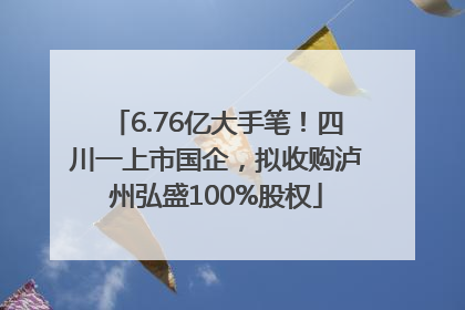 6.76亿大手笔！四川一上市国企，拟收购泸州弘盛100%股权