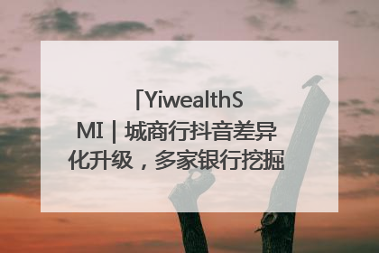 YiwealthSMI｜城商行抖音差异化升级，多家银行挖掘自身特色出圈！